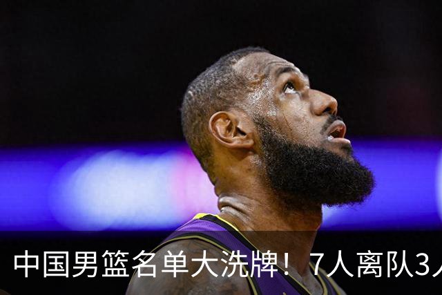 中国男篮名单大洗牌！7人离队3人锁定首发，曾凡博出局原因太可惜