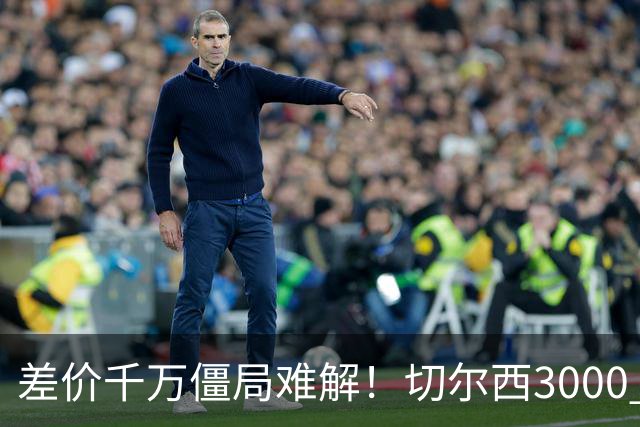 差价千万僵局难解！切尔西3000 万诚意报价遇阻，暗藏英超生存密码