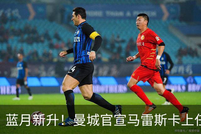 蓝月新升！曼城官宣马雷斯卡上任 第三次加盟签约三年